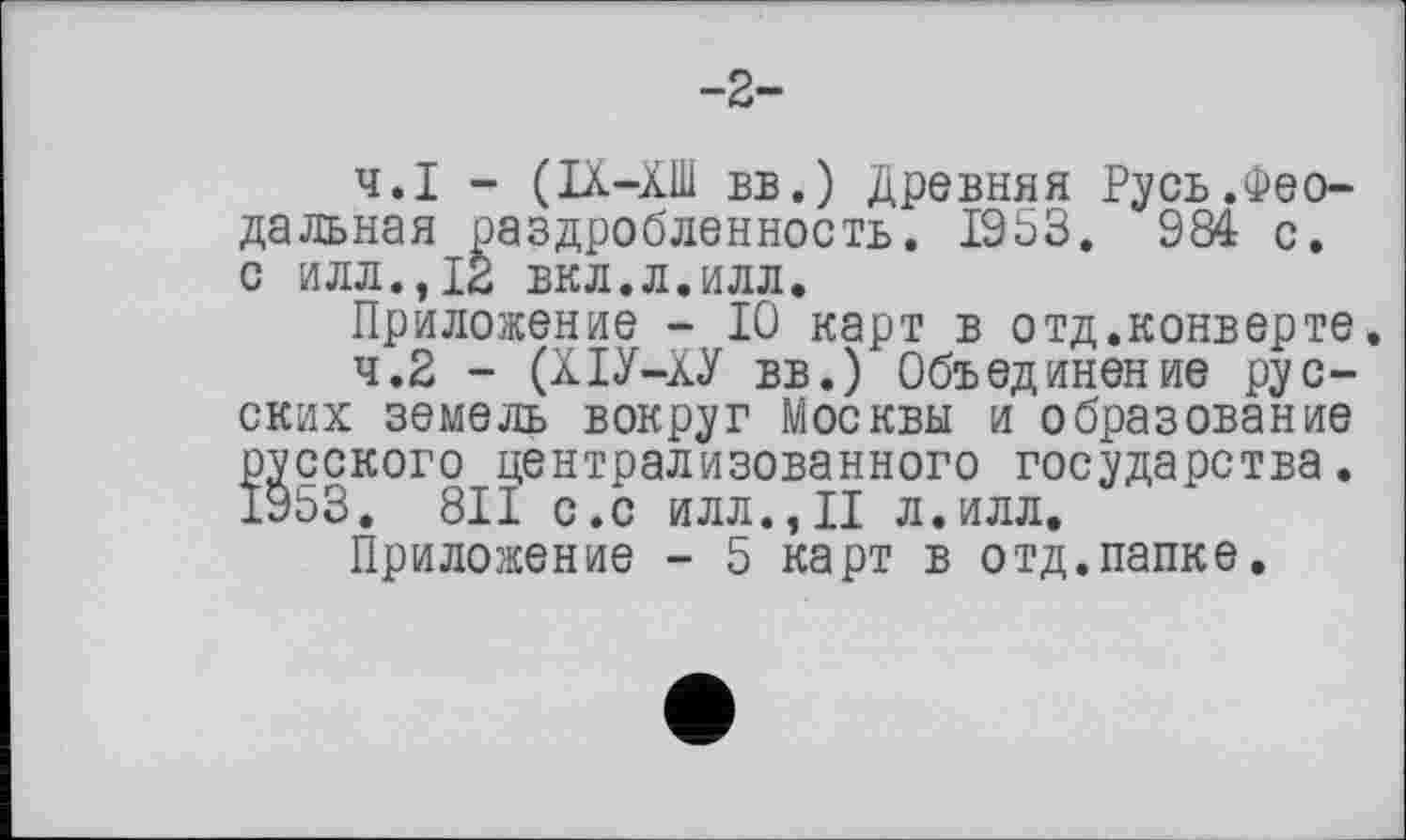 ﻿-2-
4.1	- (ІХ-ХШ вв.) Древняя Русь.Феодальная раздробленность. 1953. 984 с. о илл.,12 вкл.л.илл.
Приложение - 10 карт в отд.конверте.
4.2	- (ХІУ-ХУ вв.) Объединение русских земель вокруг Москвы и образование русского централизованного государства. 19ЬЗ. 811 с.с илл.,II л.илл.
Приложение - 5 карт в отд.папке.